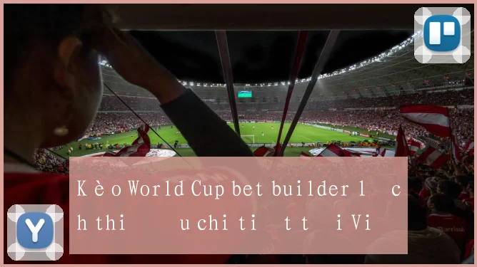 Kèo World Cup bet builder lịch thi đấu chi tiết tại Việt Nam