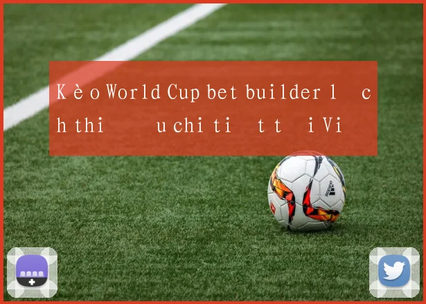 Kèo World Cup bet builder lịch thi đấu chi tiết tại Việt Nam